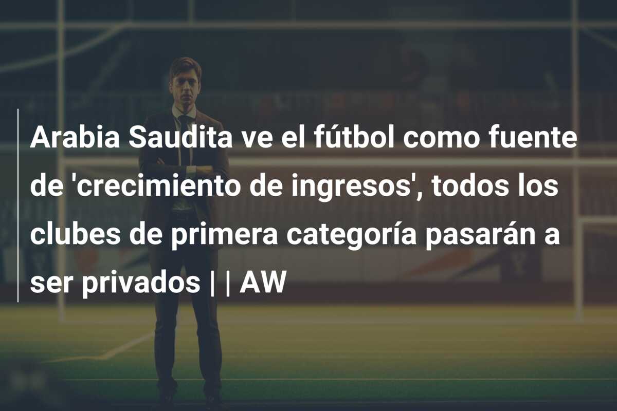 Arabia Saudita ve el fútbol como fuente de ‘crecimiento de ingresos’, todos los clubes de primera categoría pasarán a ser privados | | AW