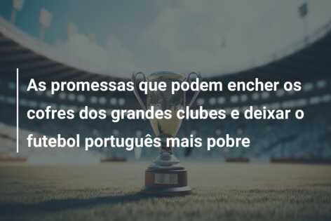 As promessas que podem encher os cofres dos grandes clubes e deixar o futebol português mais pobre