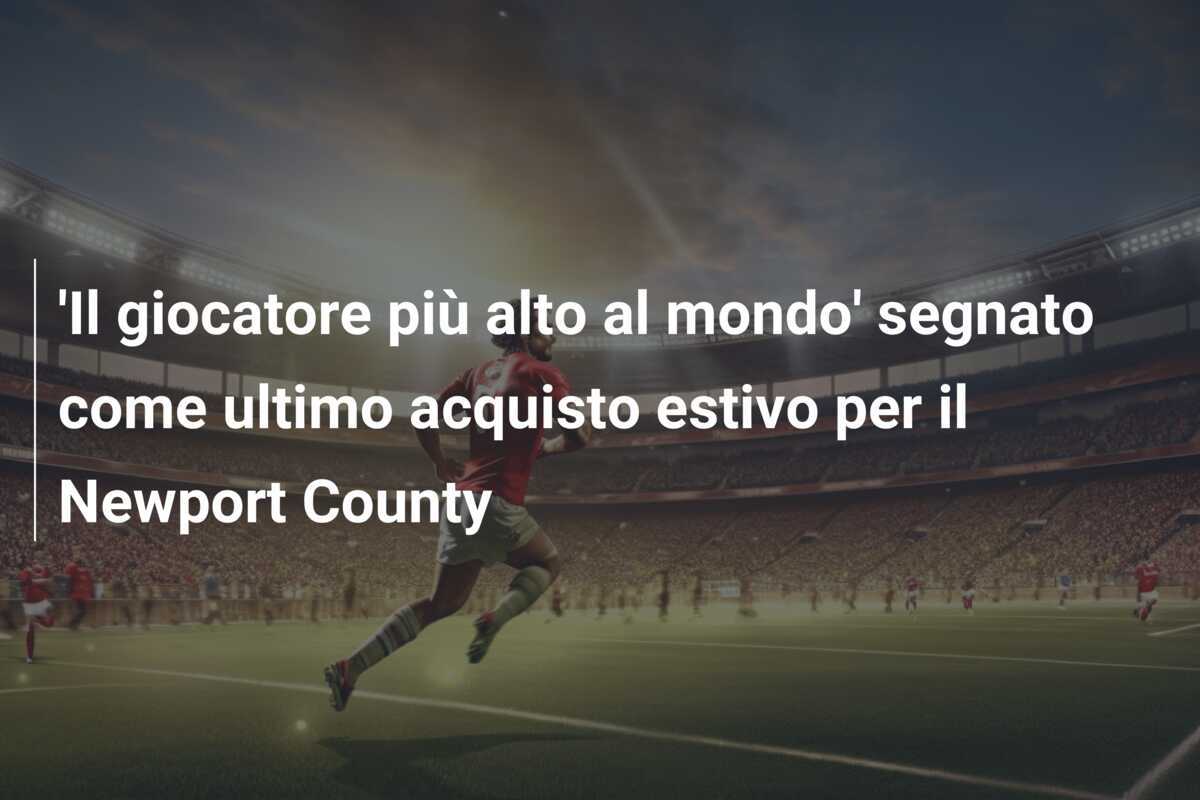 ‘Il giocatore più alto al mondo’ segnato come ultimo acquisto estivo per il Newport County