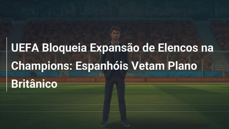 UEFA Bloqueia Expansão de Elencos na Champions: Espanhóis Vetam Plano Britânico