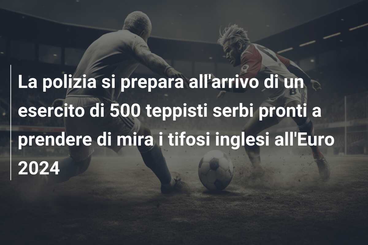 La polizia si prepara all’arrivo di un esercito di 500 teppisti serbi pronti a prendere di mira i tifosi inglesi all’Euro 2024