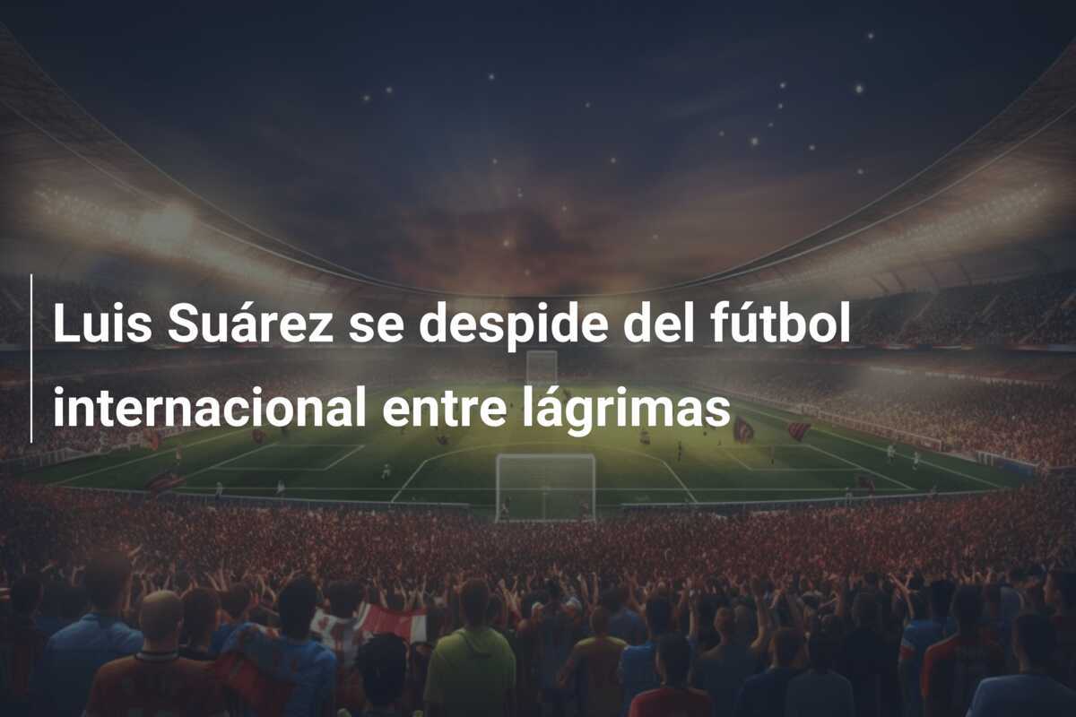 Luis Suárez se despide del fútbol internacional entre lágrimas