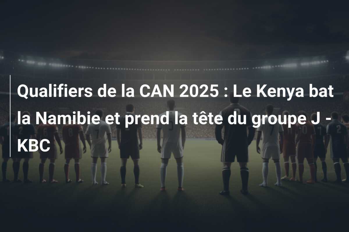 Qualifiers de la CAN 2025 : Le Kenya bat la Namibie et prend la tête du groupe J - KBC