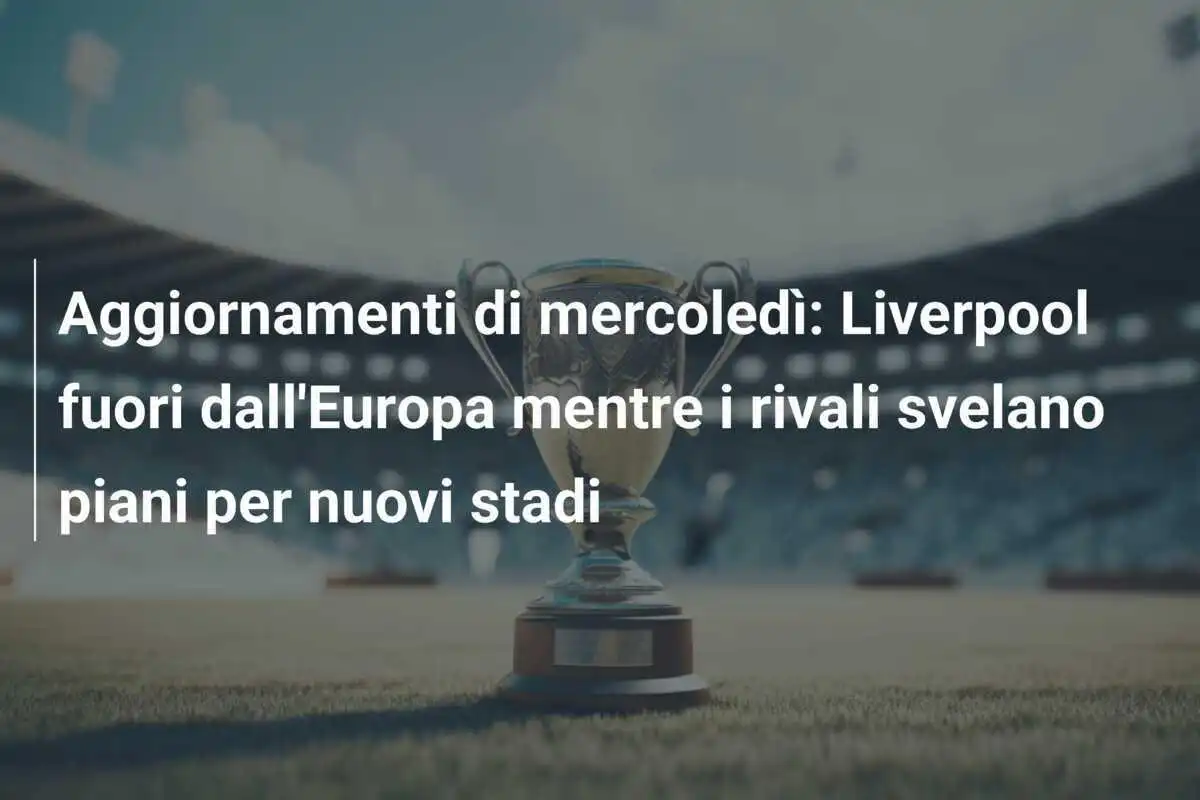 Aggiornamenti di mercoledì: Liverpool fuori dall'Europa mentre i rivali svelano piani per nuovi stadi