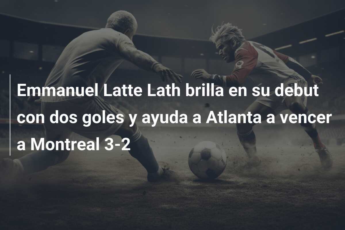 Emmanuel Latte Lath brilla en su debut con dos goles y ayuda a Atlanta a vencer a Montreal 3-2