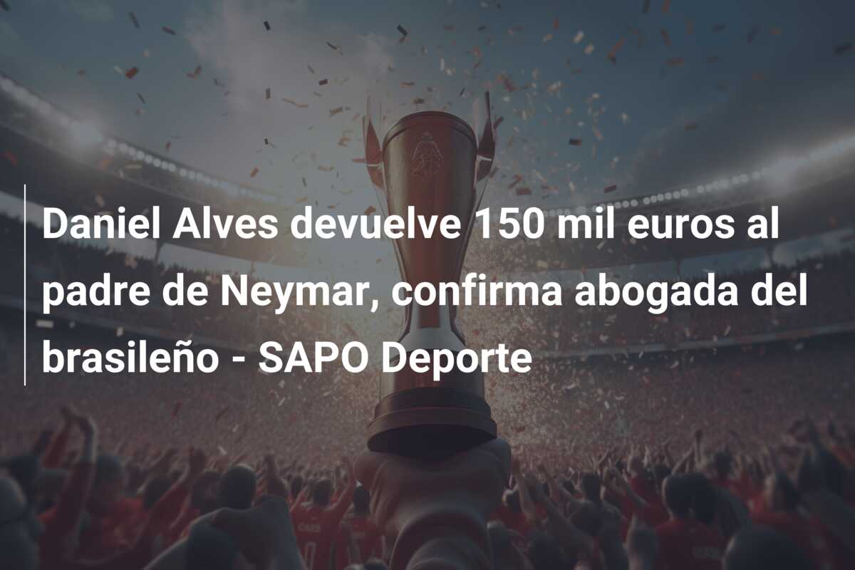 Daniel Alves devuelve 150 mil euros al padre de Neymar, confirma abogada del brasileño – SAPO Deporte