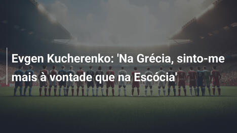 Evgen Kucherenko: 'Na Grécia, sinto-me mais à vontade que na Escócia'