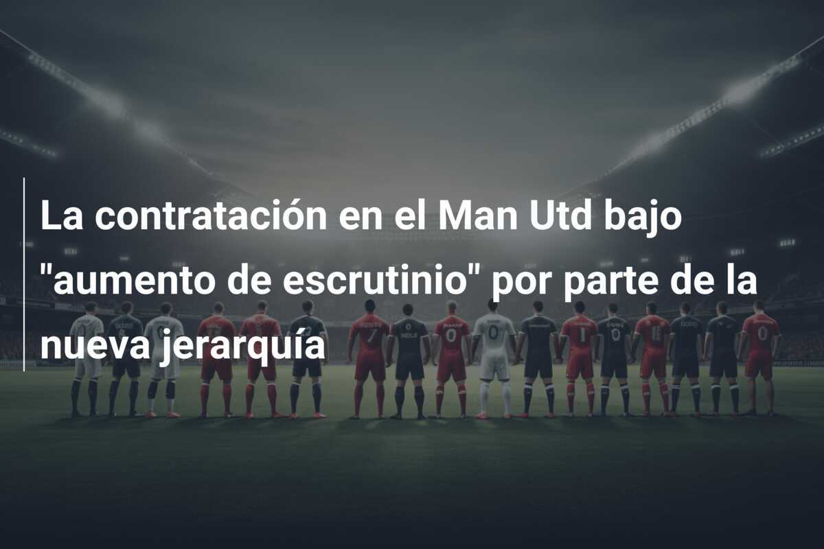 La contratación en el Man Utd bajo "aumento de escrutinio" por parte de la nueva jerarquía
