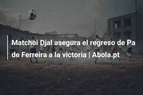 Matchoi Djal asegura el regreso de Pa de Ferreira a la victoria | Abola.pt