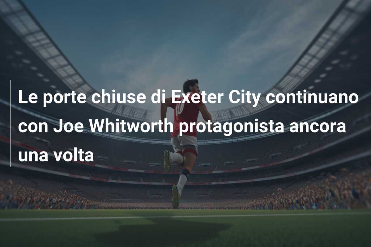 Le porte chiuse di Exeter City continuano con Joe Whitworth protagonista ancora una volta