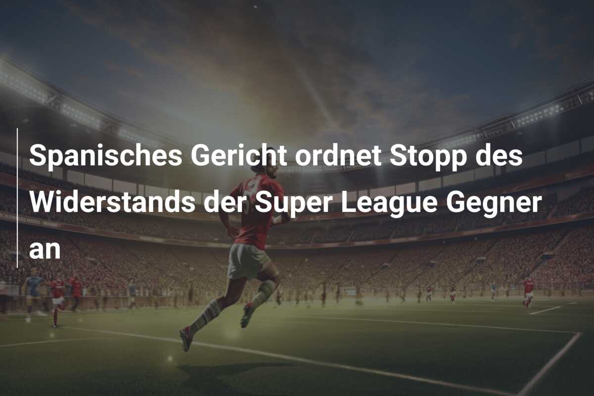 Spanisches Gericht ordnet Stopp des Widerstands der Super League Gegner an