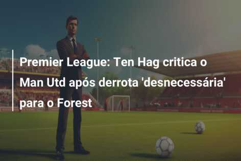 Premier League: Ten Hag critica o Man Utd após derrota ‘desnecessária’ para o Forest