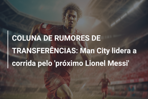 COLUNA DE RUMORES DE TRANSFERÊNCIAS: Man City lidera a corrida pelo ‘próximo Lionel Messi’