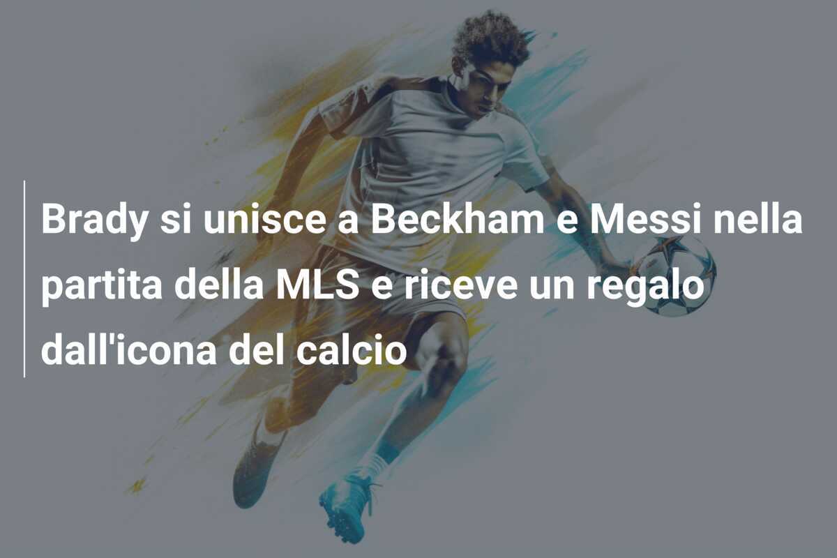 Brady si unisce a Beckham e Messi nella partita della MLS e riceve un regalo dall’icona del calcio