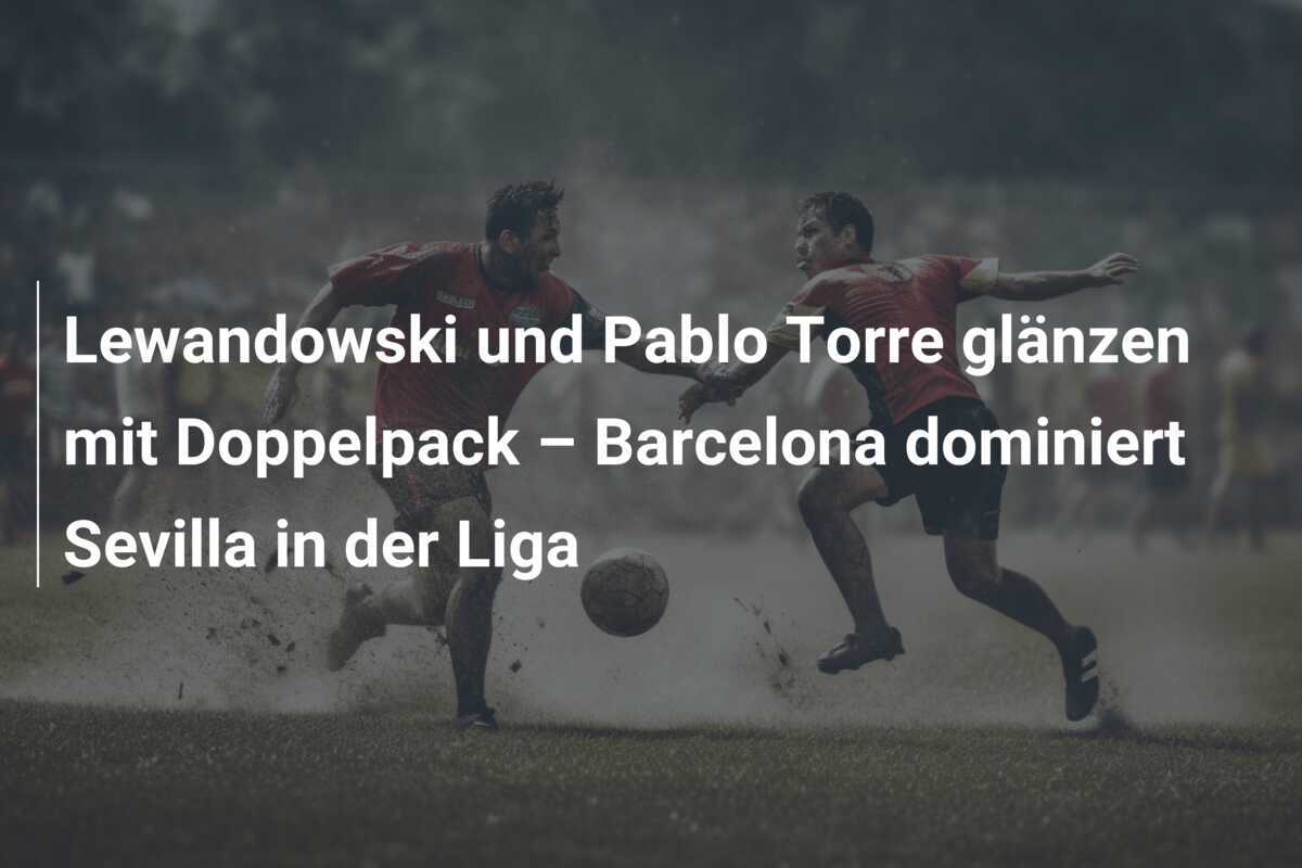 Lewandowski und Pablo Torre glänzen mit Doppelpack – Barcelona dominiert Sevilla in der Liga