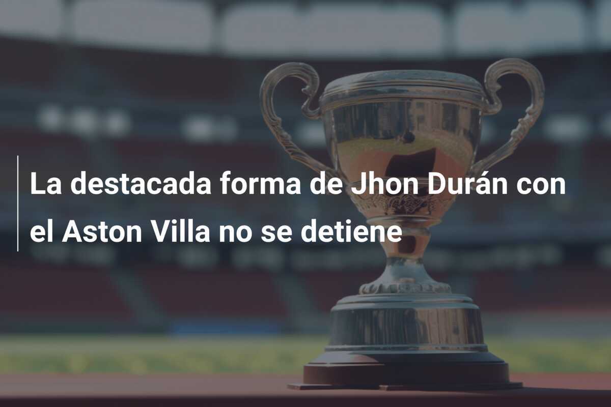 La destacada forma de Jhon Durán con el Aston Villa no se detiene
