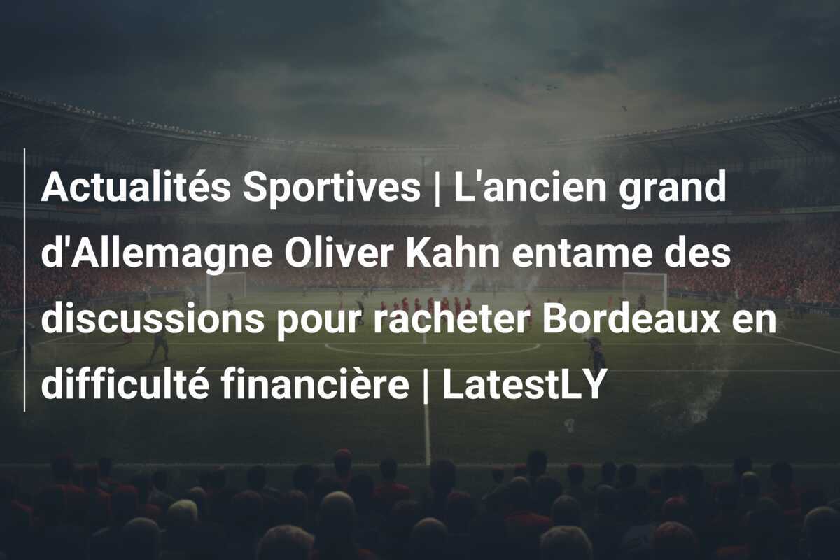 Actualités Sportives | L'ancien grand d'Allemagne Oliver Kahn entame des discussions pour racheter Bordeaux en difficulté financière | LatestLY