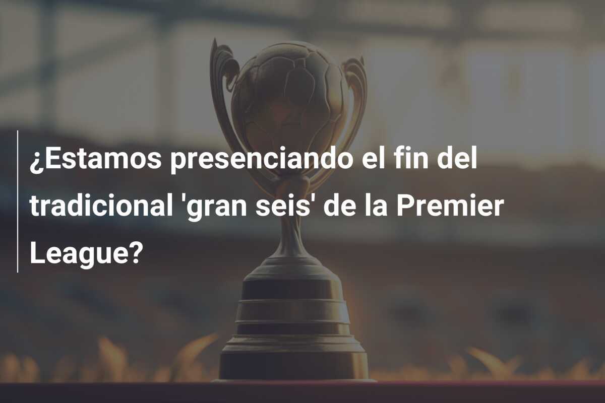 ¿Estamos presenciando el fin del tradicional 'gran seis' de la Premier League?