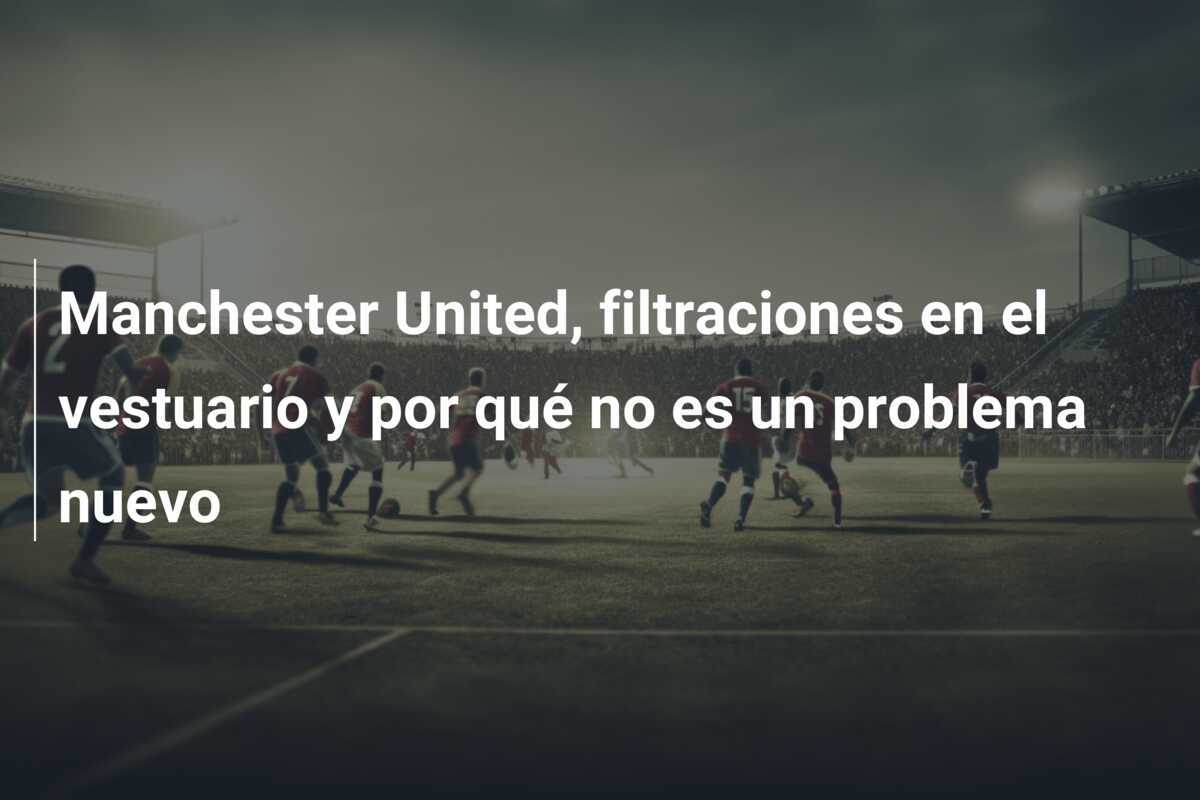 Manchester United, filtraciones en el vestuario y por qué no es un problema nuevo