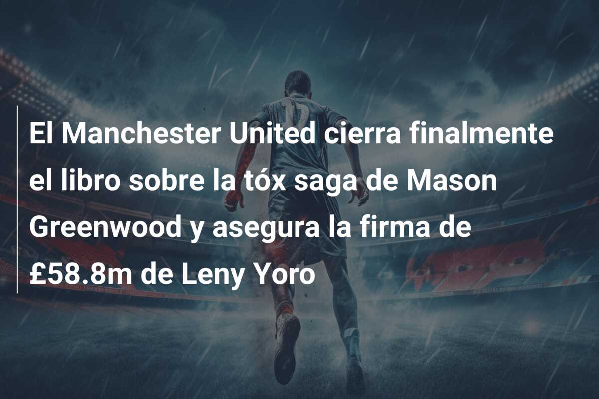 El Manchester United cierra finalmente el libro sobre la tóx saga de Mason Greenwood y asegura la firma de £58.8m de Leny Yoro