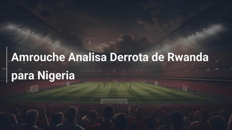 Amrouche Analisa Derrota de Rwanda para Nigeria