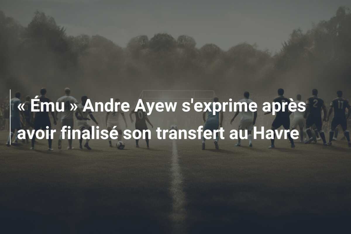« Ému » Andre Ayew s'exprime après avoir finalisé son transfert au Havre