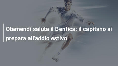 Otamendi saluta il Benfica: il capitano si prepara all'addio estivo