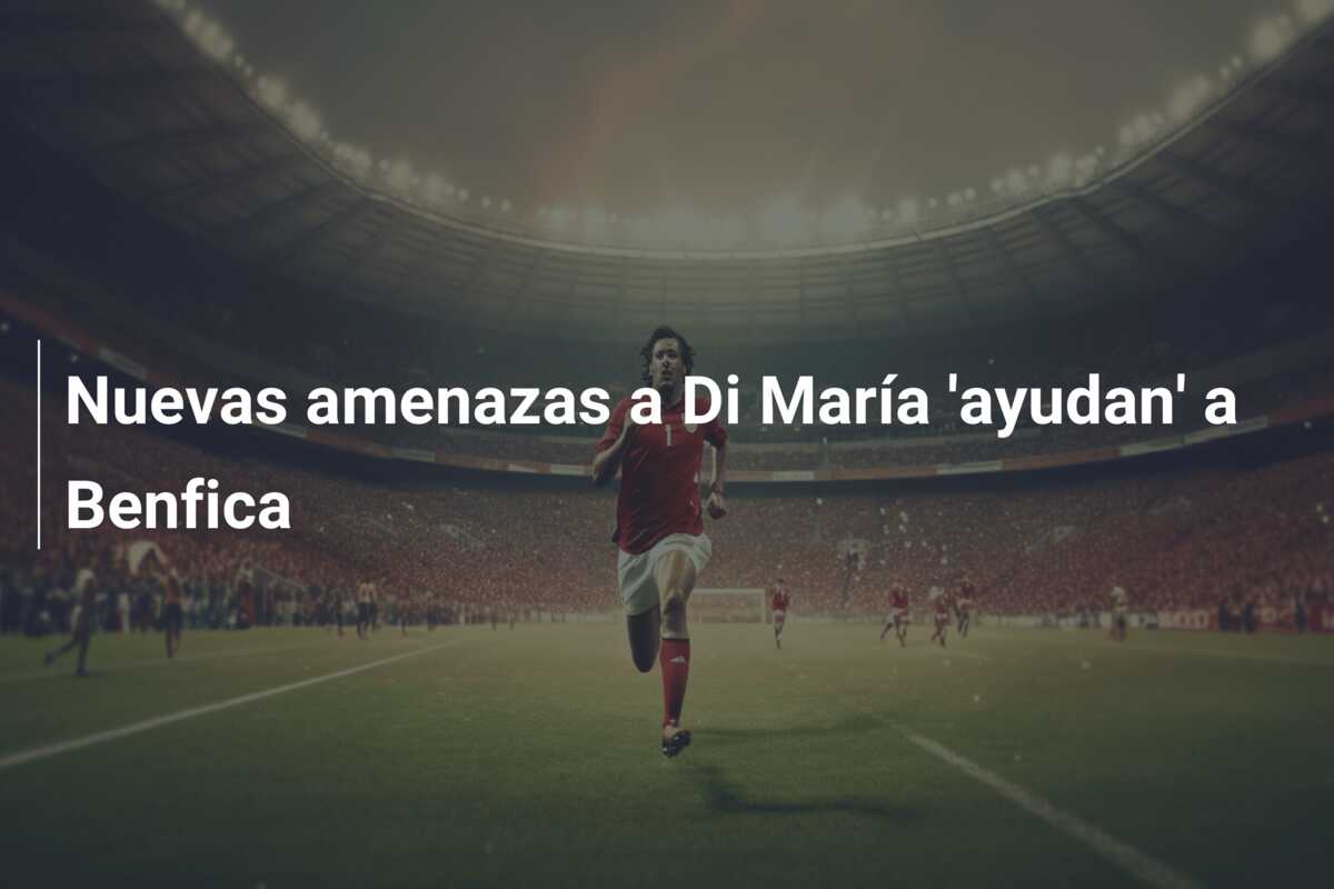 Nuevas amenazas a Di María ‘ayudan’ a Benfica