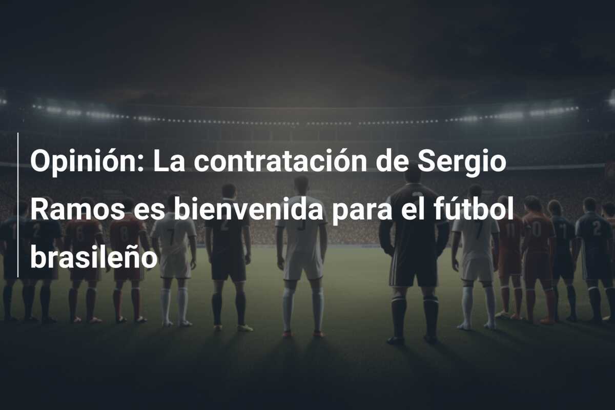 Opinión: La contratación de Sergio Ramos es bienvenida para el fútbol brasileño