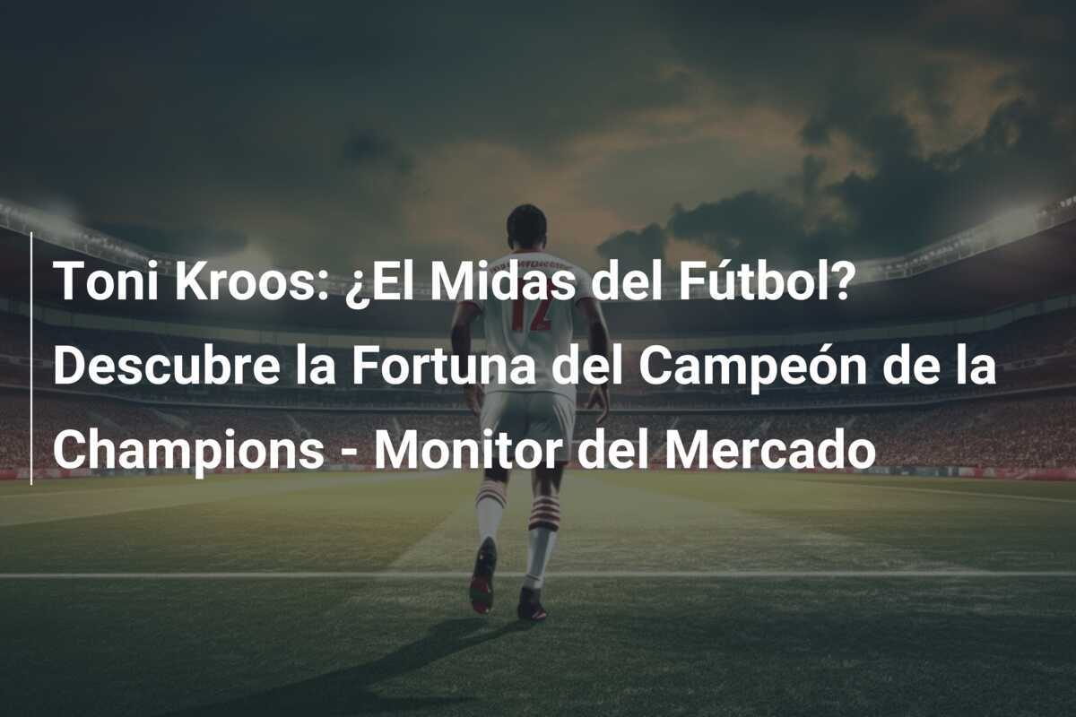 Toni Kroos: ¿El Midas del Fútbol? Descubre la Fortuna del Campeón de la Champions - Monitor del Mercado