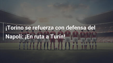 ¡Torino se refuerza con defensa del Napoli: ¡En ruta a Turín!