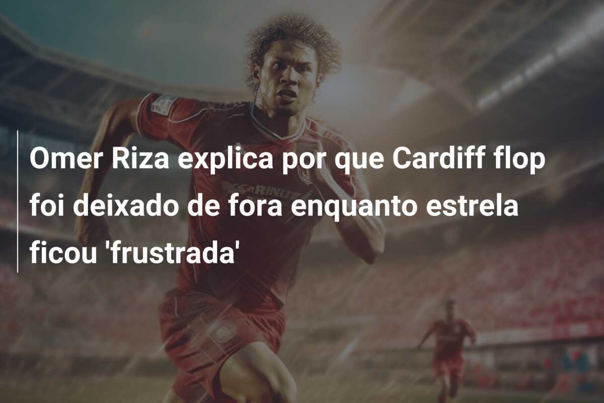 Omer Riza explica por que Cardiff flop foi deixado de fora enquanto estrela ficou 'frustrada'
