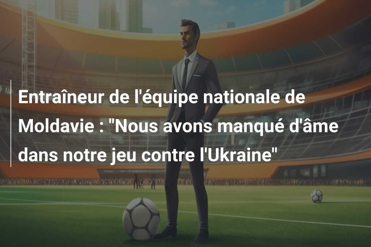 Entraîneur de l’équipe nationale de Moldavie : “Nous avons manqué d’âme dans notre jeu contre l’Ukraine”