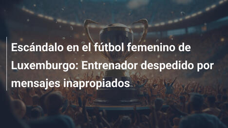 Escándalo en el fútbol femenino de Luxemburgo: Entrenador despedido por mensajes inapropiados