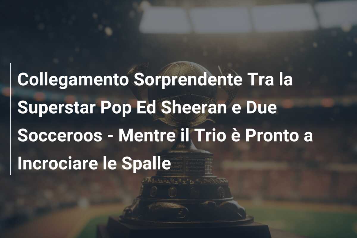 Collegamento Sorprendente Tra la Superstar Pop Ed Sheeran e Due Socceroos – Mentre il Trio è Pronto a Incrociare le Spalle