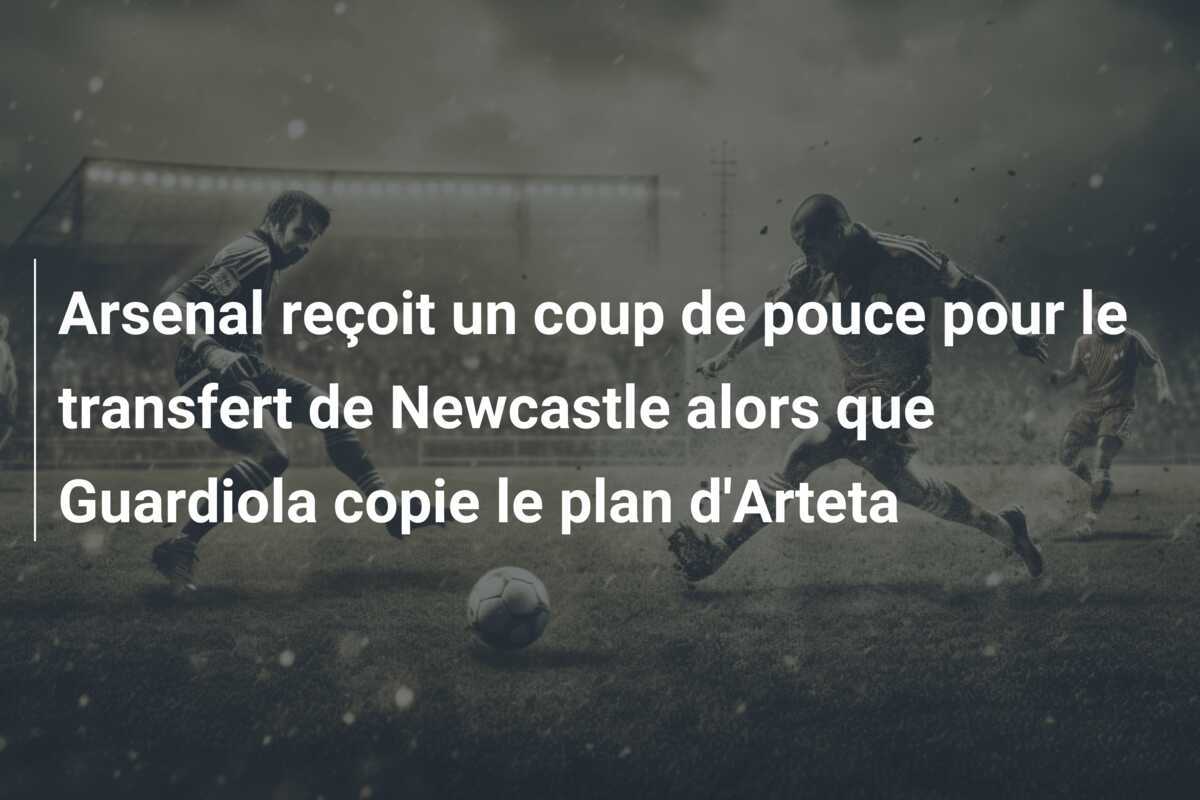 Arsenal reçoit un coup de pouce pour le transfert de Newcastle alors que Guardiola copie le plan d'Arteta