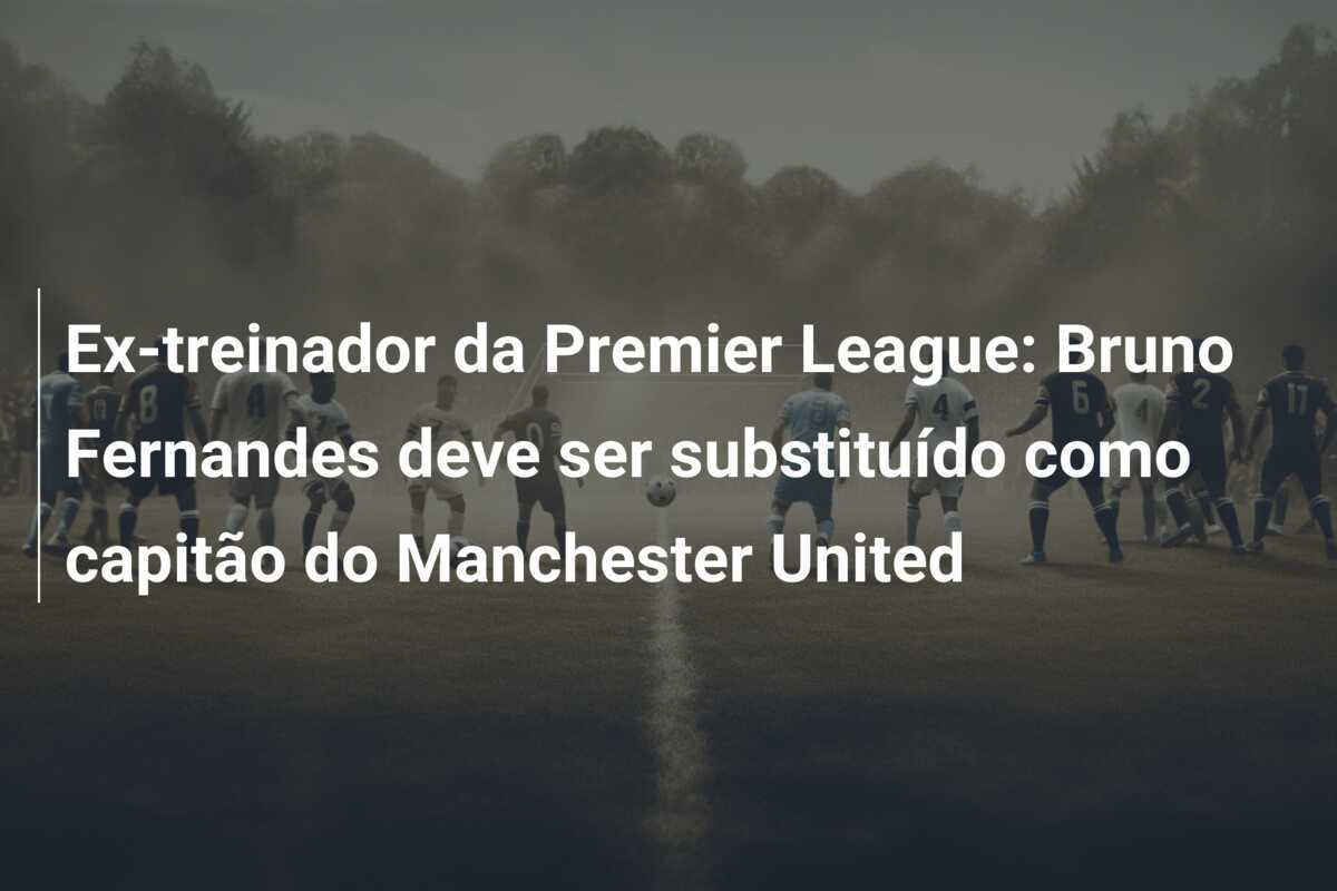 Ex-treinador da Premier League: Bruno Fernandes deve ser substituído como capitão do Manchester United