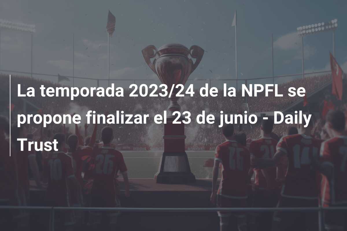 La temporada 2023/24 de la NPFL se propone finalizar el 23 de junio – Daily Trust
