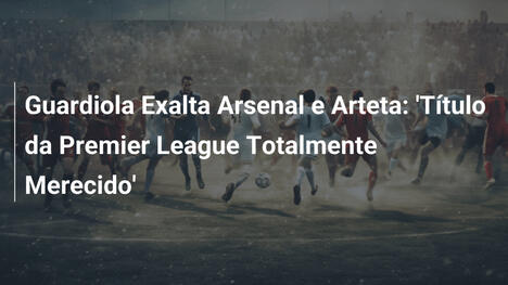 Guardiola Exalta Arsenal e Arteta: 'Título da Premier League Totalmente Merecido'