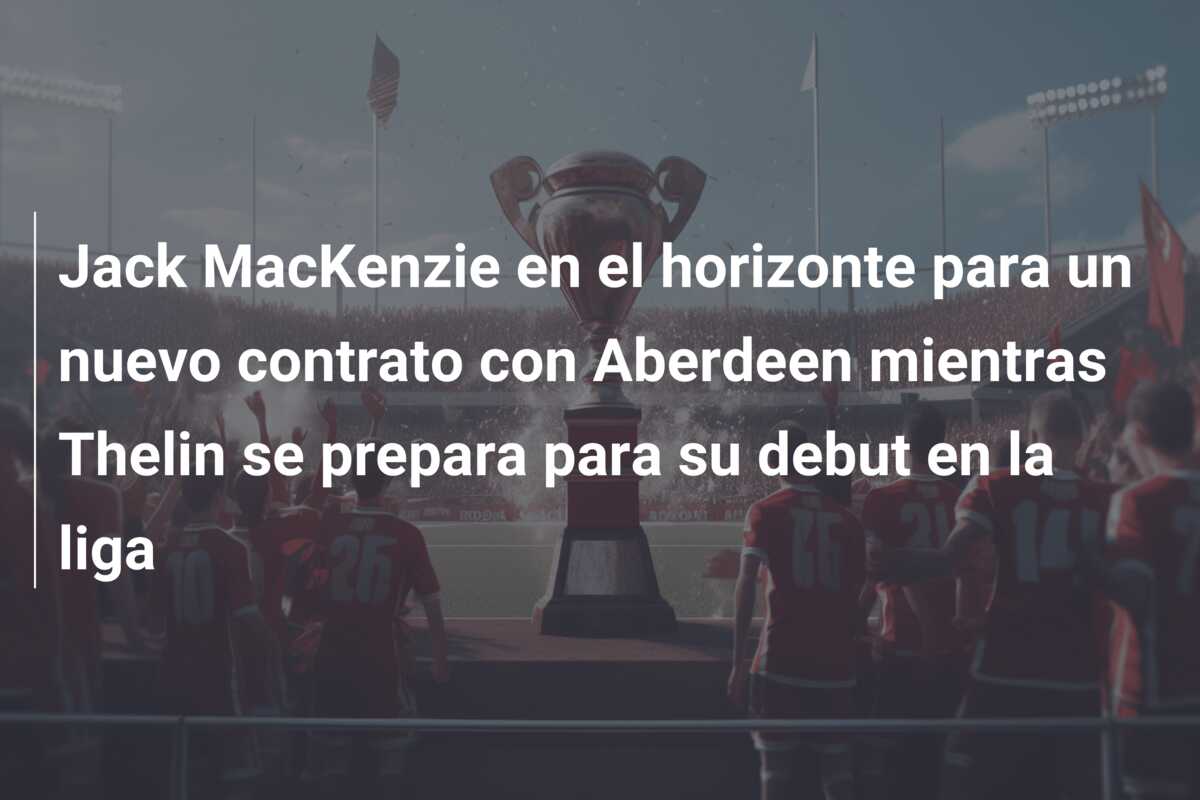 Jack MacKenzie en el horizonte para un nuevo contrato con Aberdeen mientras Thelin se prepara para su debut en la liga
