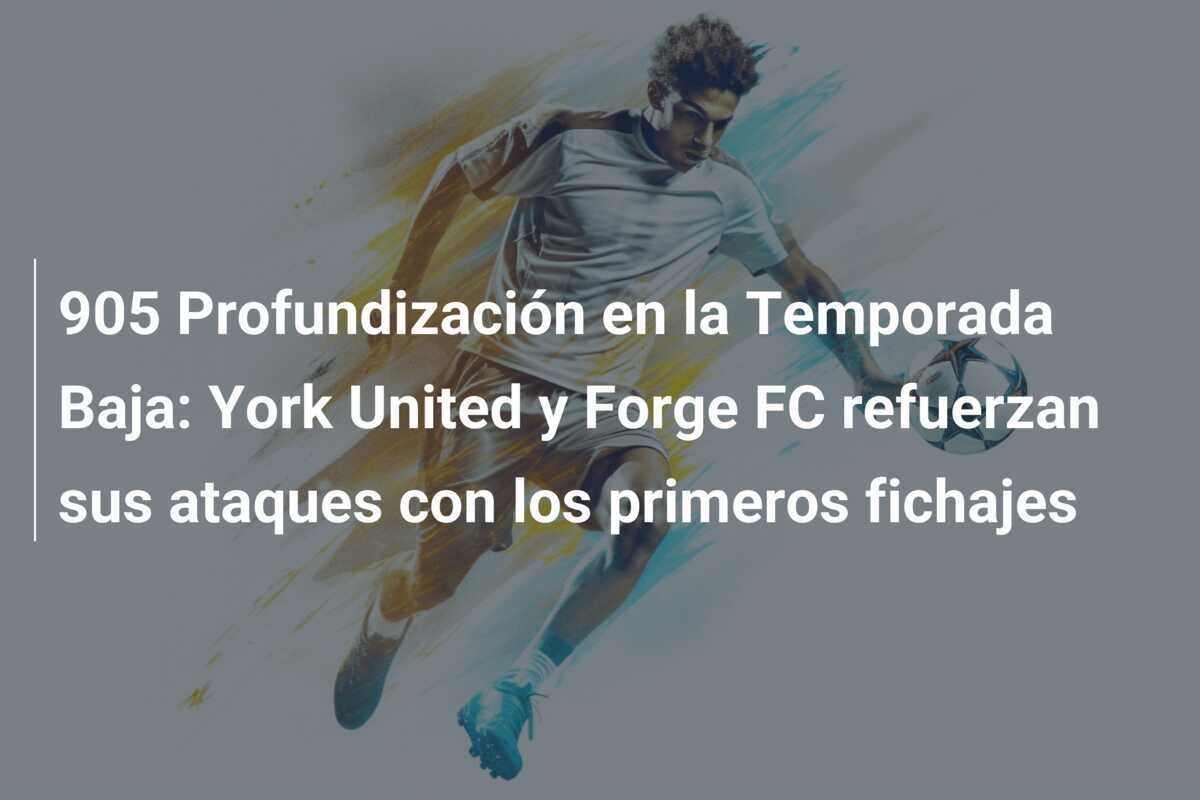 905 Profundización en la Temporada Baja: York United y Forge FC refuerzan sus ataques con los primeros fichajes