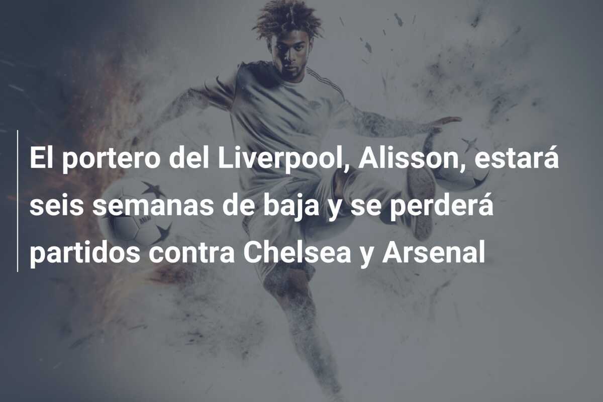 El portero del Liverpool, Alisson, estará seis semanas de baja y se perderá partidos contra Chelsea y Arsenal