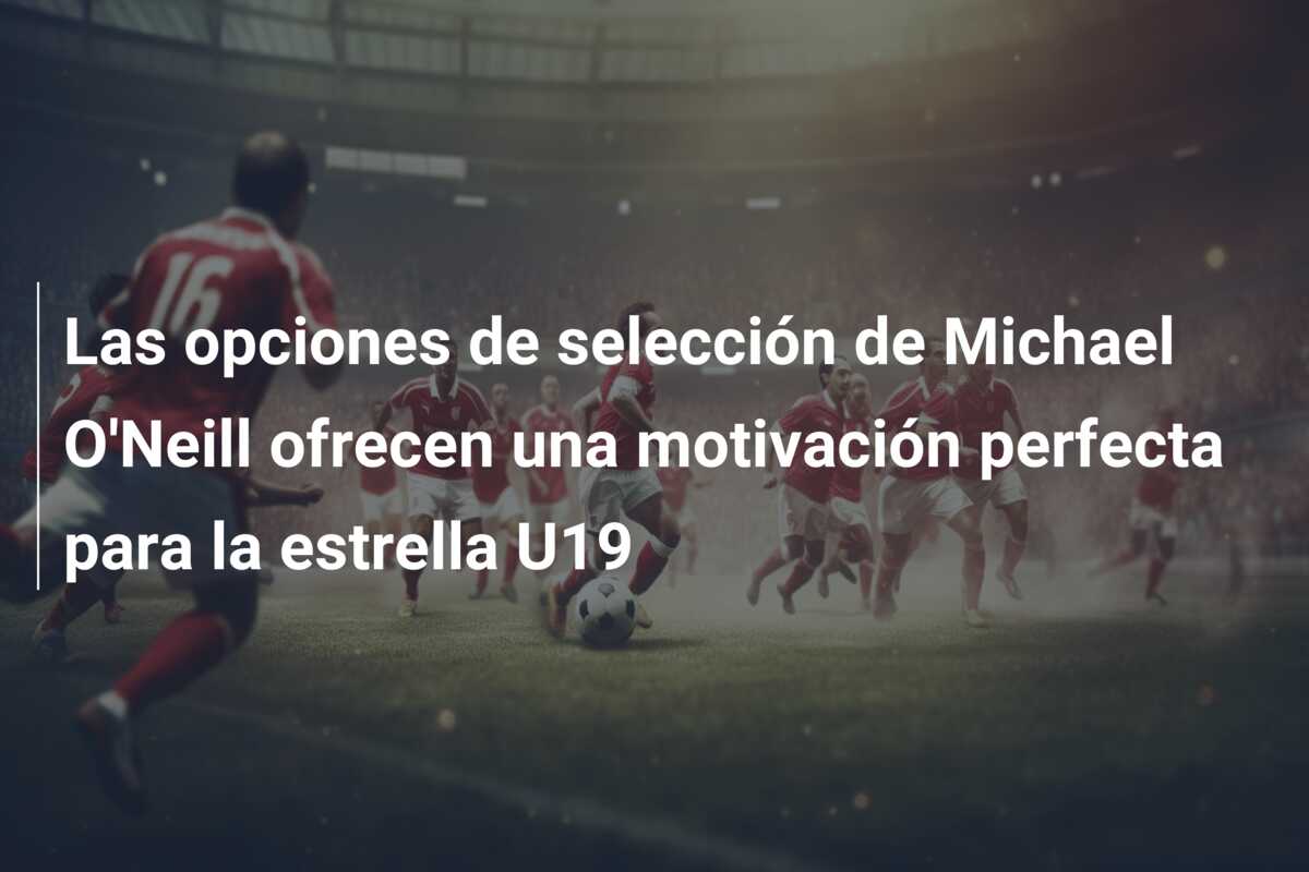 Las opciones de selección de Michael O’Neill ofrecen una motivación perfecta para la estrella U19