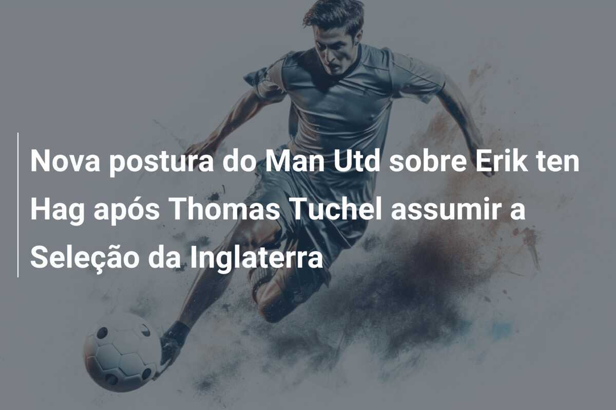 Nova postura do Man Utd sobre Erik ten Hag após Thomas Tuchel assumir a Seleção da Inglaterra