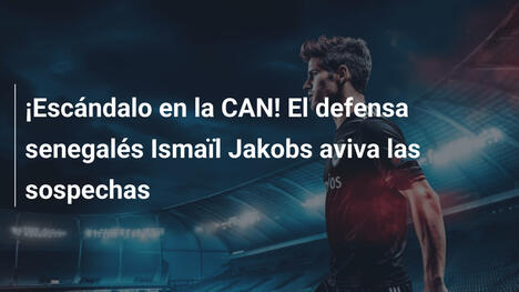 ¡Escándalo en la CAN! El defensa senegalés Ismaïl Jakobs aviva las sospechas