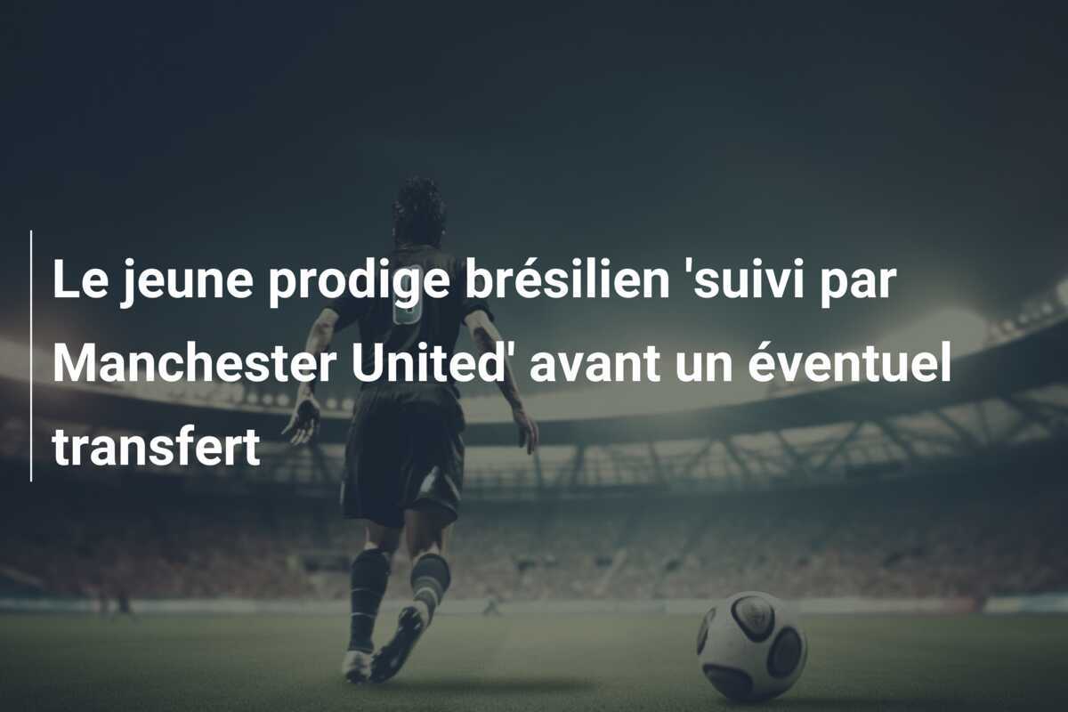 Le jeune prodige brésilien 'suivi par Manchester United' avant un éventuel transfert