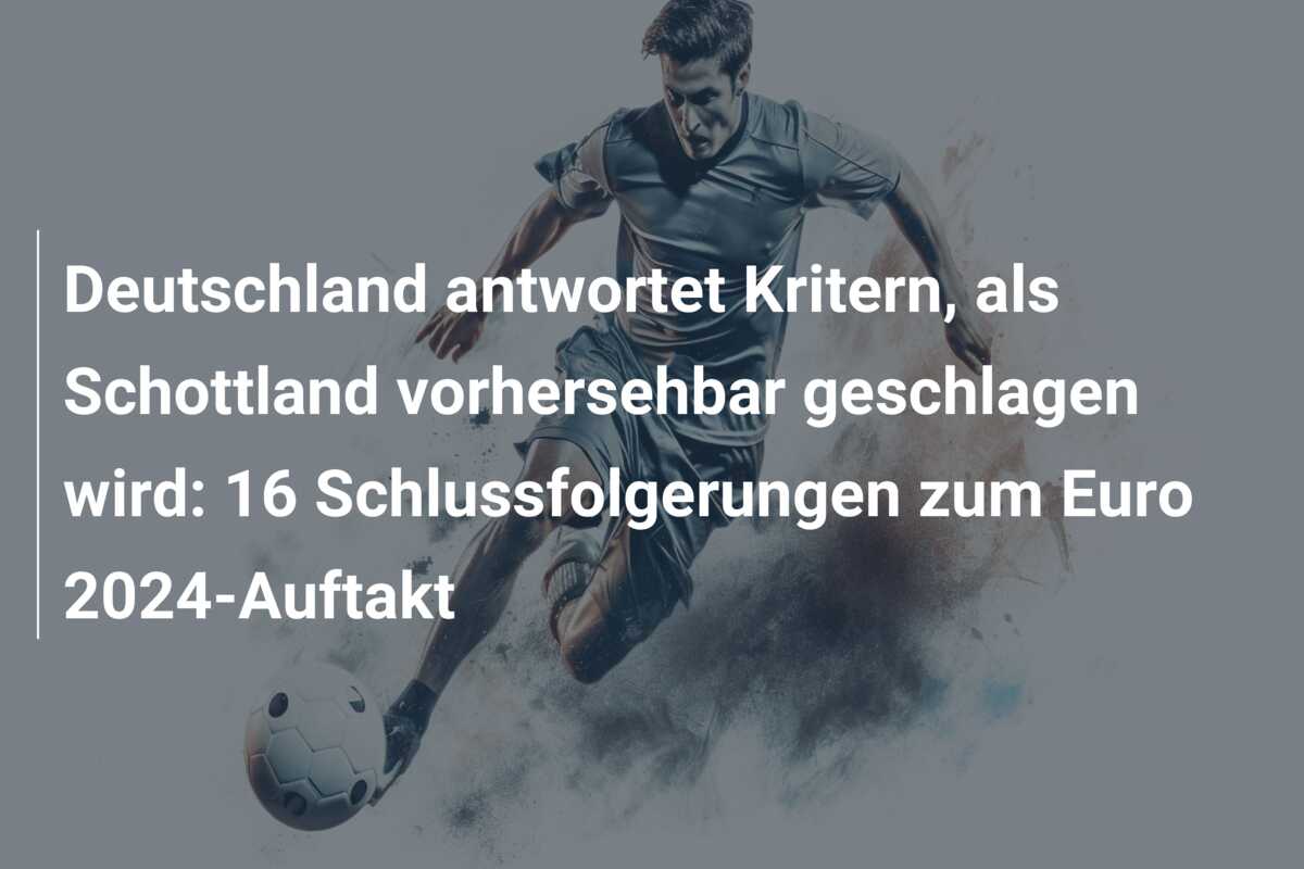 Deutschland antwortet Kritern, als Schottland vorhersehbar geschlagen wird: 16 Schlussfolgerungen zum Euro 2024-Auftakt