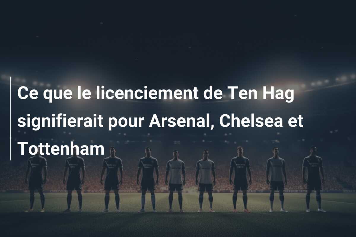 Ce que le licenciement de Ten Hag signifierait pour Arsenal, Chelsea et Tottenham