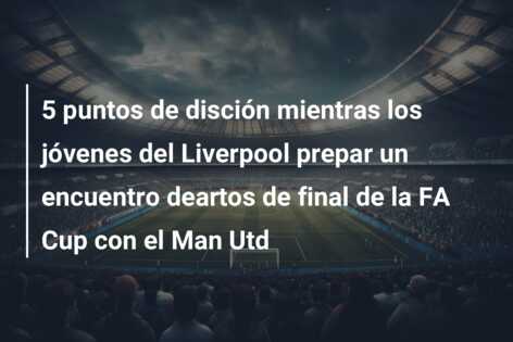 5 puntos de disción mientras los jóvenes del Liverpool prepar un encuentro deartos de final de la FA Cup con el Man Utd
