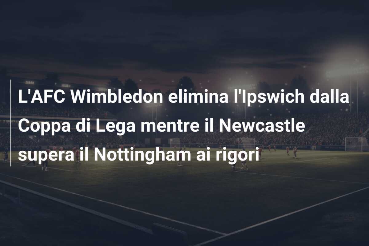 L’AFC Wimbledon elimina l’Ipswich dalla Coppa di Lega mentre il Newcastle supera il Nottingham ai rigori